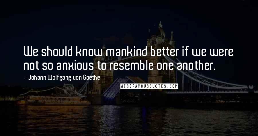 Johann Wolfgang Von Goethe Quotes: We should know mankind better if we were not so anxious to resemble one another.