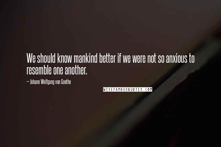 Johann Wolfgang Von Goethe Quotes: We should know mankind better if we were not so anxious to resemble one another.