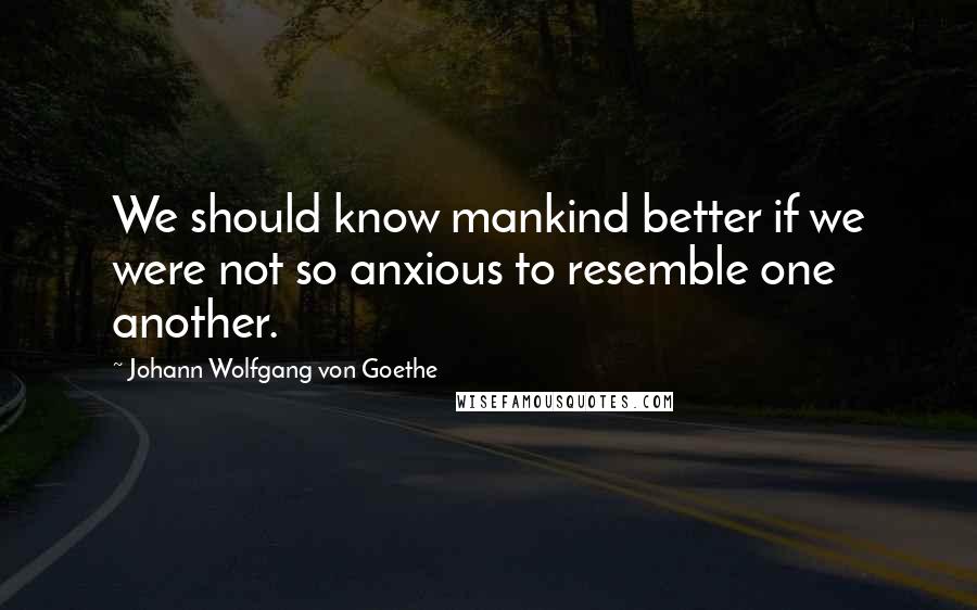Johann Wolfgang Von Goethe Quotes: We should know mankind better if we were not so anxious to resemble one another.