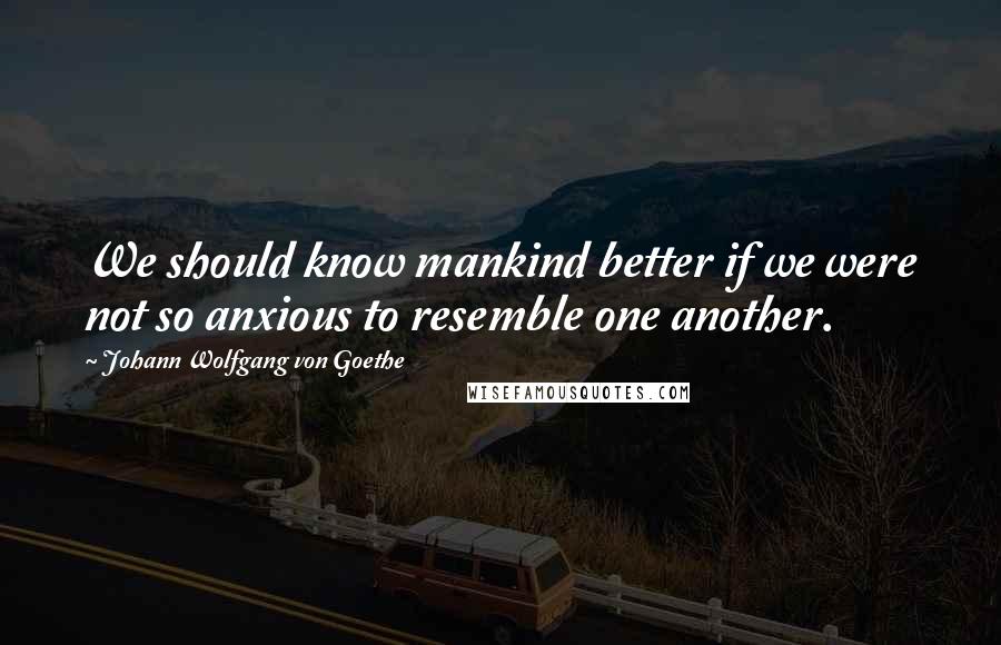 Johann Wolfgang Von Goethe Quotes: We should know mankind better if we were not so anxious to resemble one another.