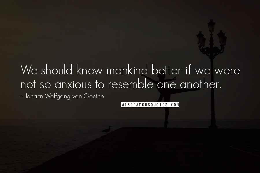 Johann Wolfgang Von Goethe Quotes: We should know mankind better if we were not so anxious to resemble one another.