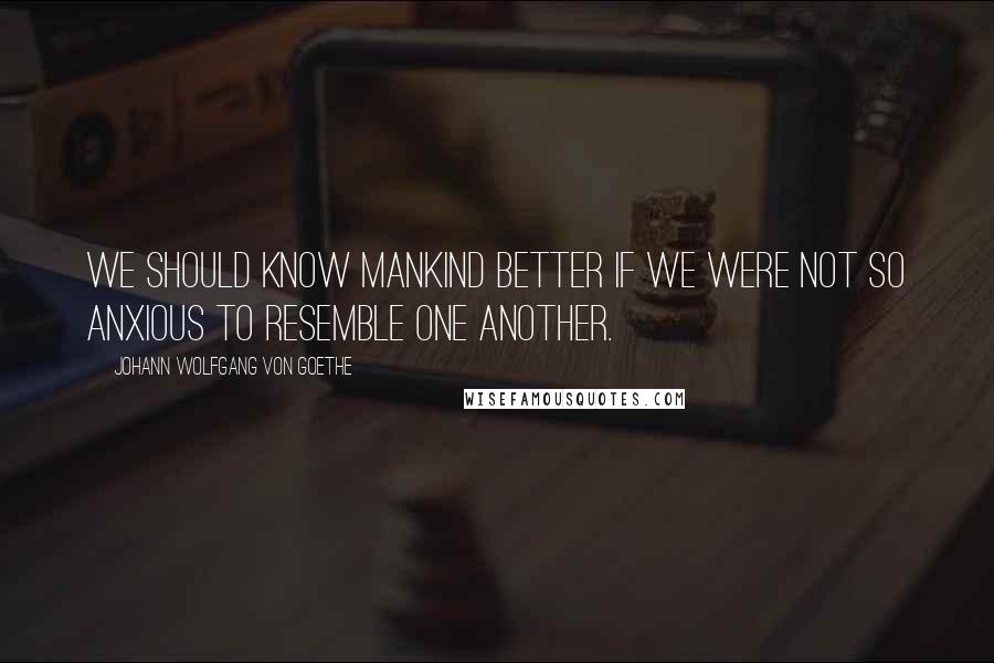 Johann Wolfgang Von Goethe Quotes: We should know mankind better if we were not so anxious to resemble one another.