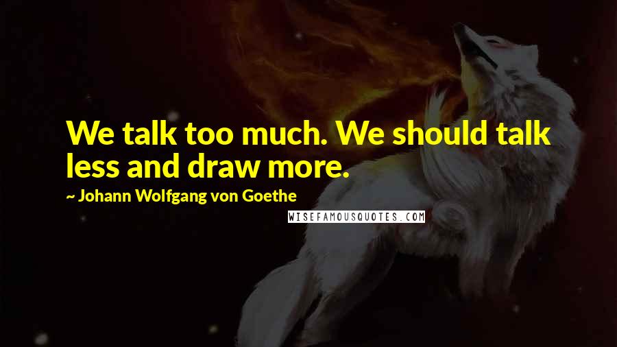 Johann Wolfgang Von Goethe Quotes: We talk too much. We should talk less and draw more.