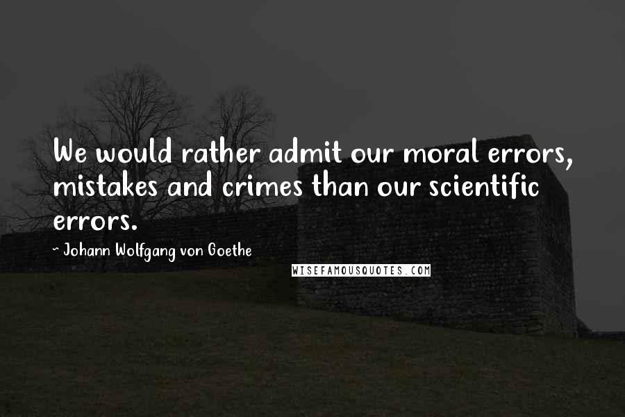Johann Wolfgang Von Goethe Quotes: We would rather admit our moral errors, mistakes and crimes than our scientific errors.