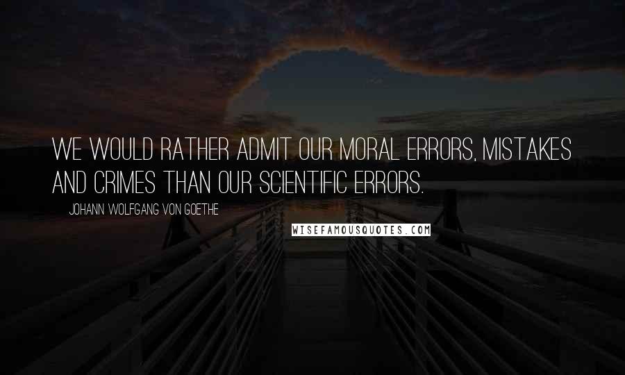 Johann Wolfgang Von Goethe Quotes: We would rather admit our moral errors, mistakes and crimes than our scientific errors.