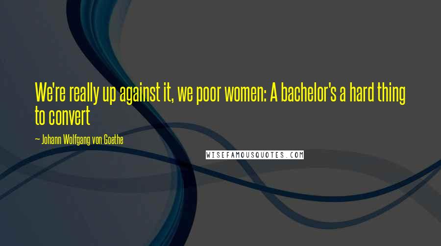 Johann Wolfgang Von Goethe Quotes: We're really up against it, we poor women: A bachelor's a hard thing to convert