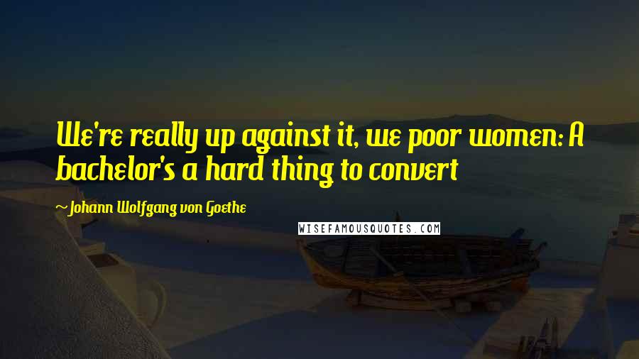 Johann Wolfgang Von Goethe Quotes: We're really up against it, we poor women: A bachelor's a hard thing to convert