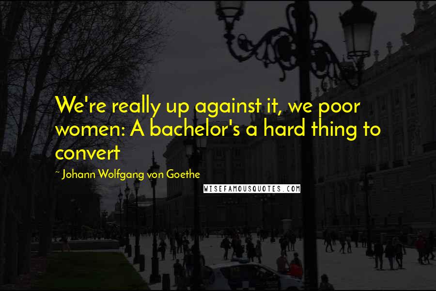 Johann Wolfgang Von Goethe Quotes: We're really up against it, we poor women: A bachelor's a hard thing to convert