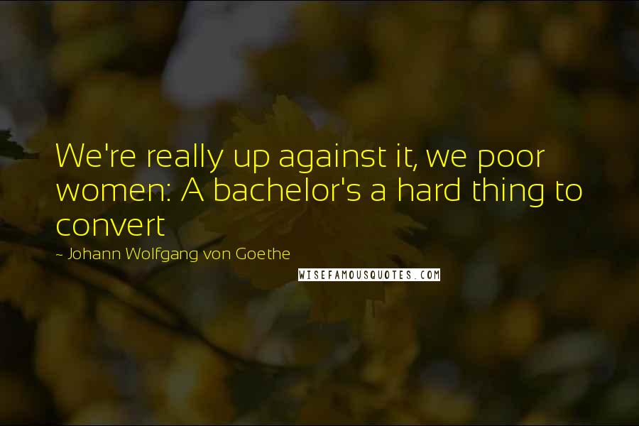 Johann Wolfgang Von Goethe Quotes: We're really up against it, we poor women: A bachelor's a hard thing to convert