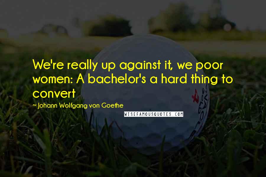 Johann Wolfgang Von Goethe Quotes: We're really up against it, we poor women: A bachelor's a hard thing to convert