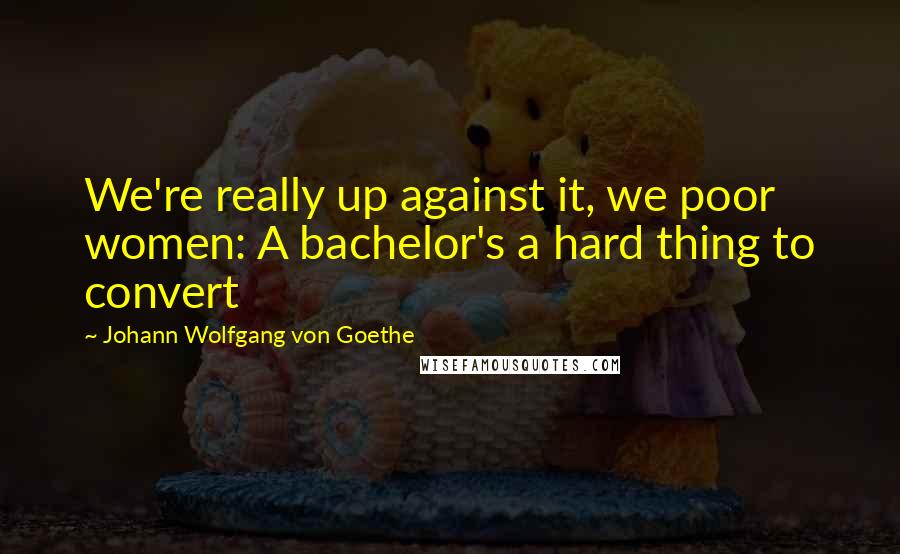 Johann Wolfgang Von Goethe Quotes: We're really up against it, we poor women: A bachelor's a hard thing to convert