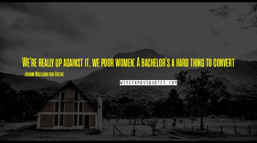 Johann Wolfgang Von Goethe Quotes: We're really up against it, we poor women: A bachelor's a hard thing to convert