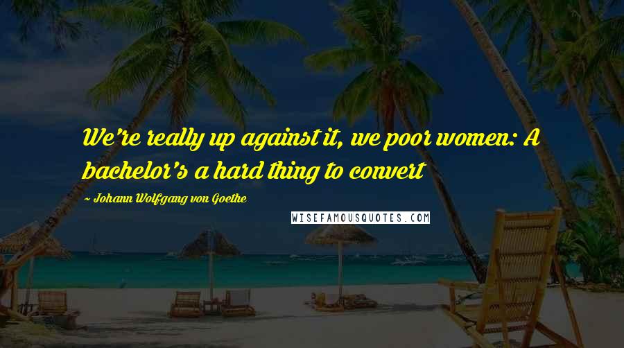 Johann Wolfgang Von Goethe Quotes: We're really up against it, we poor women: A bachelor's a hard thing to convert