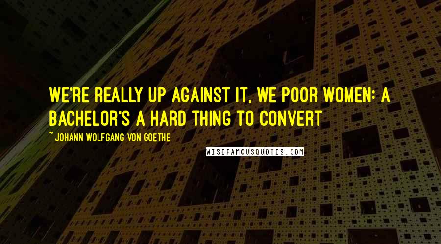 Johann Wolfgang Von Goethe Quotes: We're really up against it, we poor women: A bachelor's a hard thing to convert