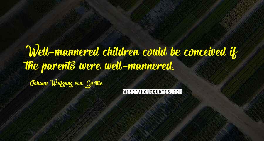 Johann Wolfgang Von Goethe Quotes: Well-mannered children could be conceived if the parents were well-mannered.