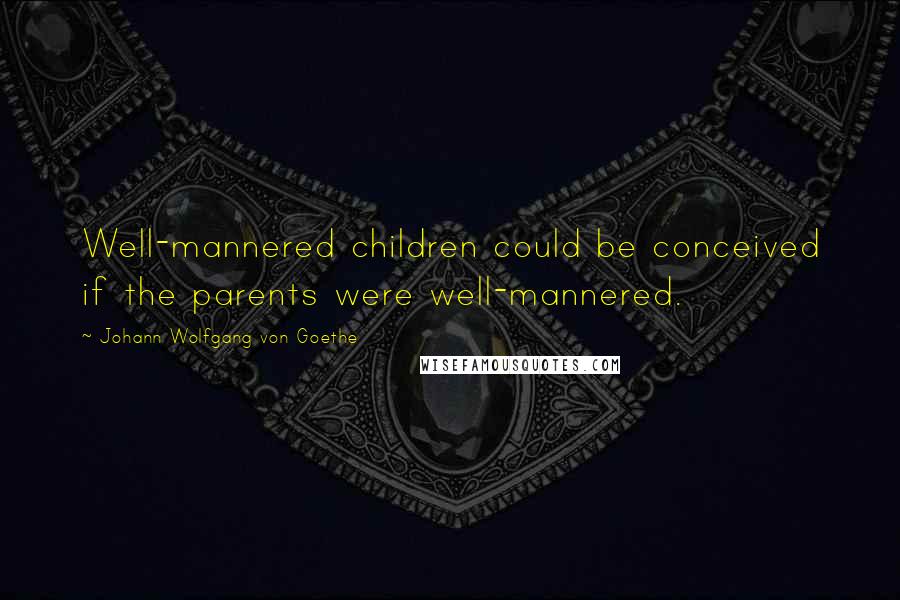 Johann Wolfgang Von Goethe Quotes: Well-mannered children could be conceived if the parents were well-mannered.
