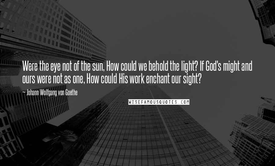 Johann Wolfgang Von Goethe Quotes: Were the eye not of the sun, How could we behold the light? If God's might and ours were not as one, How could His work enchant our sight?