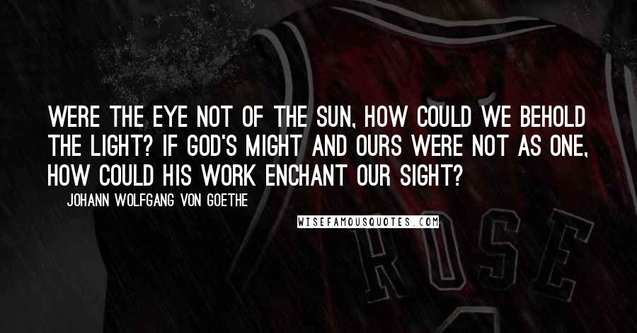 Johann Wolfgang Von Goethe Quotes: Were the eye not of the sun, How could we behold the light? If God's might and ours were not as one, How could His work enchant our sight?