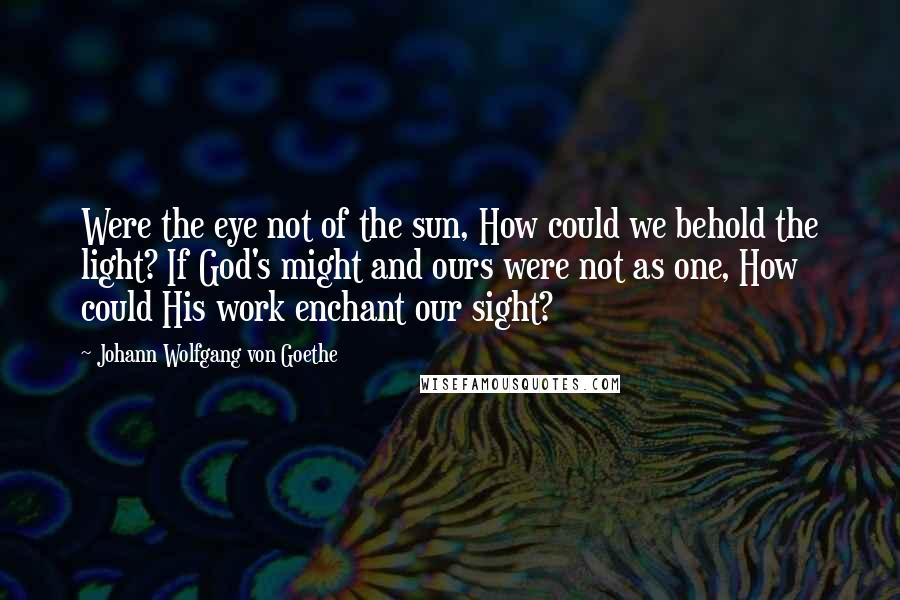 Johann Wolfgang Von Goethe Quotes: Were the eye not of the sun, How could we behold the light? If God's might and ours were not as one, How could His work enchant our sight?