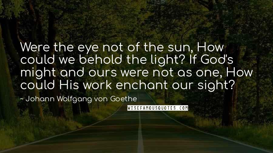 Johann Wolfgang Von Goethe Quotes: Were the eye not of the sun, How could we behold the light? If God's might and ours were not as one, How could His work enchant our sight?