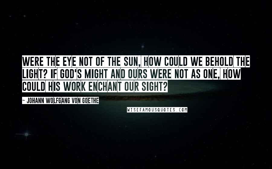 Johann Wolfgang Von Goethe Quotes: Were the eye not of the sun, How could we behold the light? If God's might and ours were not as one, How could His work enchant our sight?