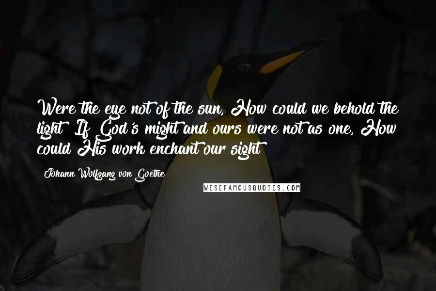 Johann Wolfgang Von Goethe Quotes: Were the eye not of the sun, How could we behold the light? If God's might and ours were not as one, How could His work enchant our sight?