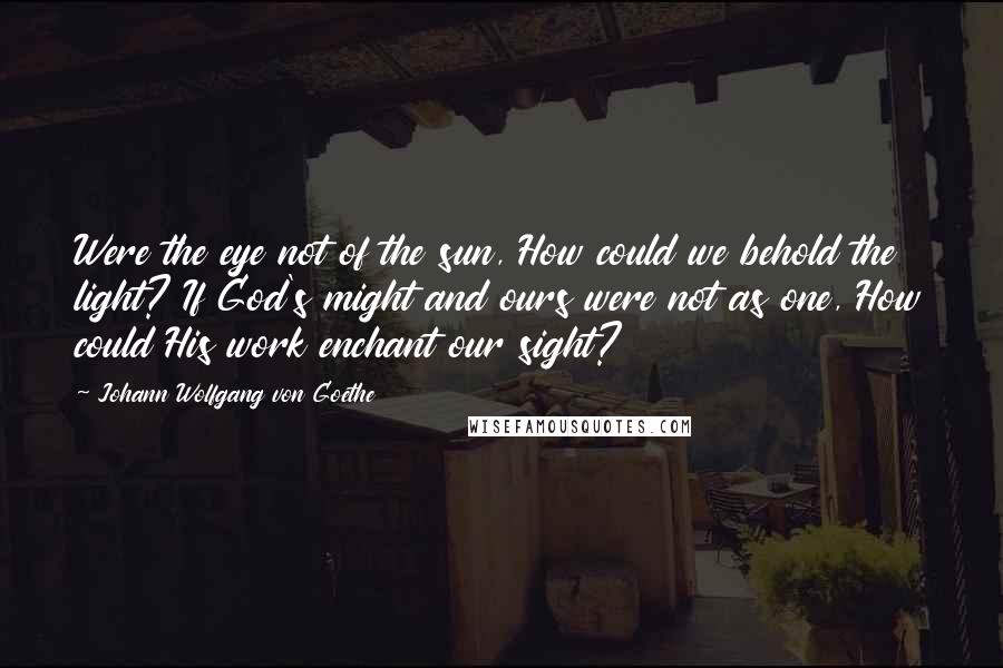 Johann Wolfgang Von Goethe Quotes: Were the eye not of the sun, How could we behold the light? If God's might and ours were not as one, How could His work enchant our sight?