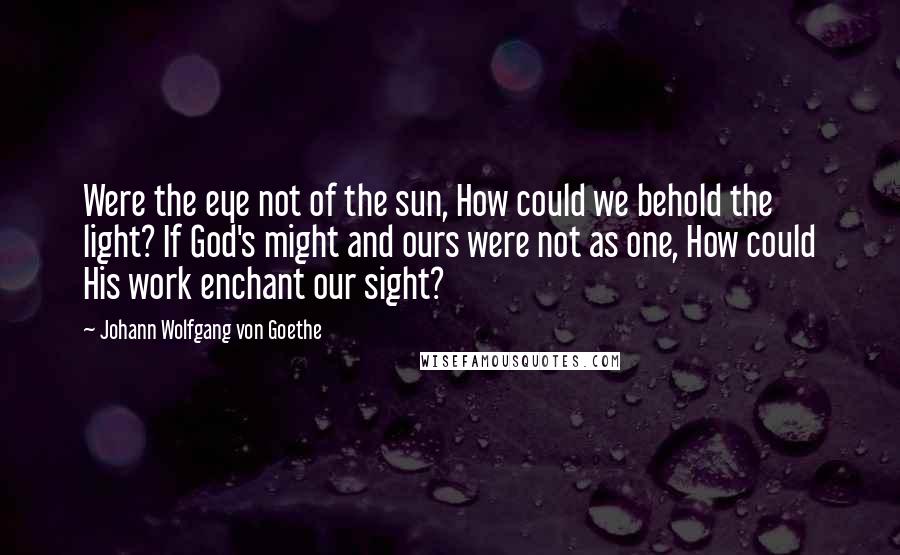 Johann Wolfgang Von Goethe Quotes: Were the eye not of the sun, How could we behold the light? If God's might and ours were not as one, How could His work enchant our sight?