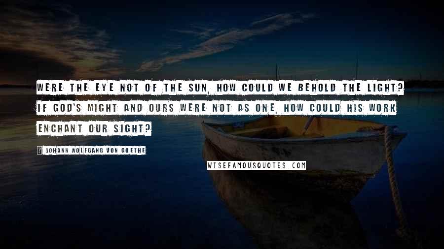 Johann Wolfgang Von Goethe Quotes: Were the eye not of the sun, How could we behold the light? If God's might and ours were not as one, How could His work enchant our sight?
