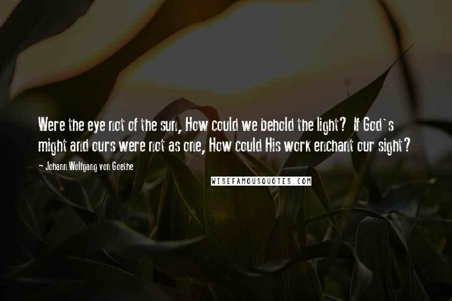 Johann Wolfgang Von Goethe Quotes: Were the eye not of the sun, How could we behold the light? If God's might and ours were not as one, How could His work enchant our sight?