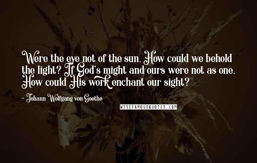 Johann Wolfgang Von Goethe Quotes: Were the eye not of the sun, How could we behold the light? If God's might and ours were not as one, How could His work enchant our sight?