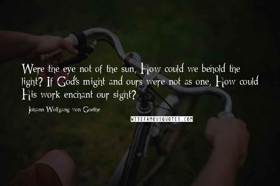 Johann Wolfgang Von Goethe Quotes: Were the eye not of the sun, How could we behold the light? If God's might and ours were not as one, How could His work enchant our sight?