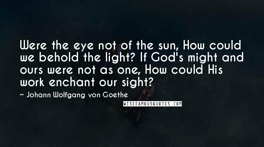 Johann Wolfgang Von Goethe Quotes: Were the eye not of the sun, How could we behold the light? If God's might and ours were not as one, How could His work enchant our sight?