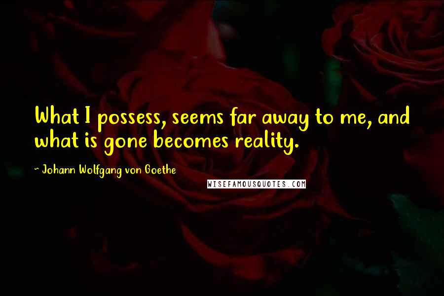 Johann Wolfgang Von Goethe Quotes: What I possess, seems far away to me, and what is gone becomes reality.