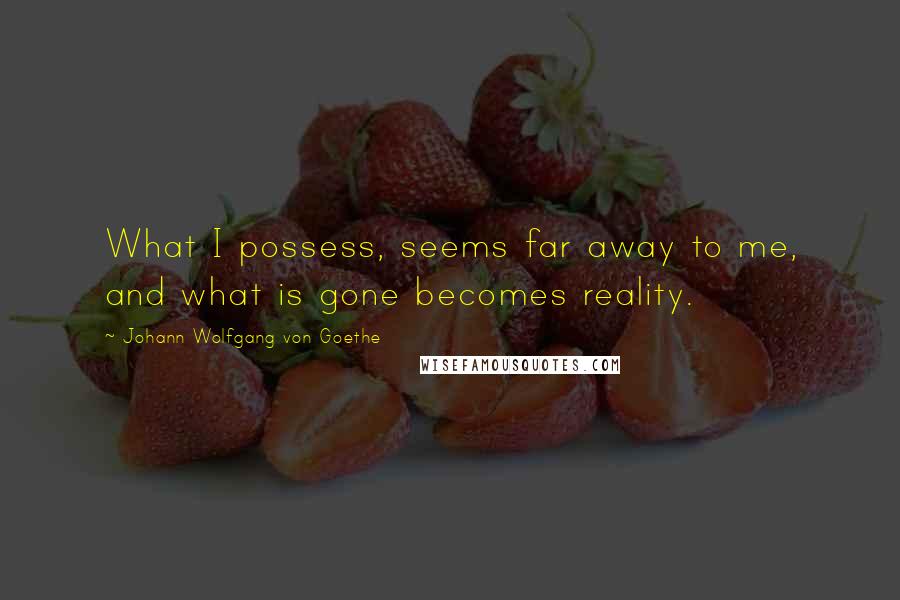 Johann Wolfgang Von Goethe Quotes: What I possess, seems far away to me, and what is gone becomes reality.