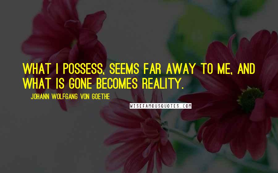 Johann Wolfgang Von Goethe Quotes: What I possess, seems far away to me, and what is gone becomes reality.