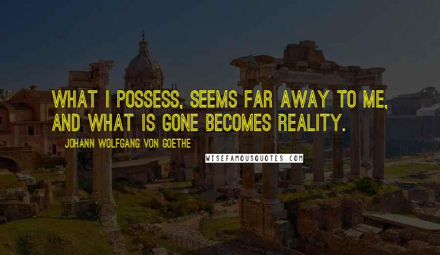 Johann Wolfgang Von Goethe Quotes: What I possess, seems far away to me, and what is gone becomes reality.