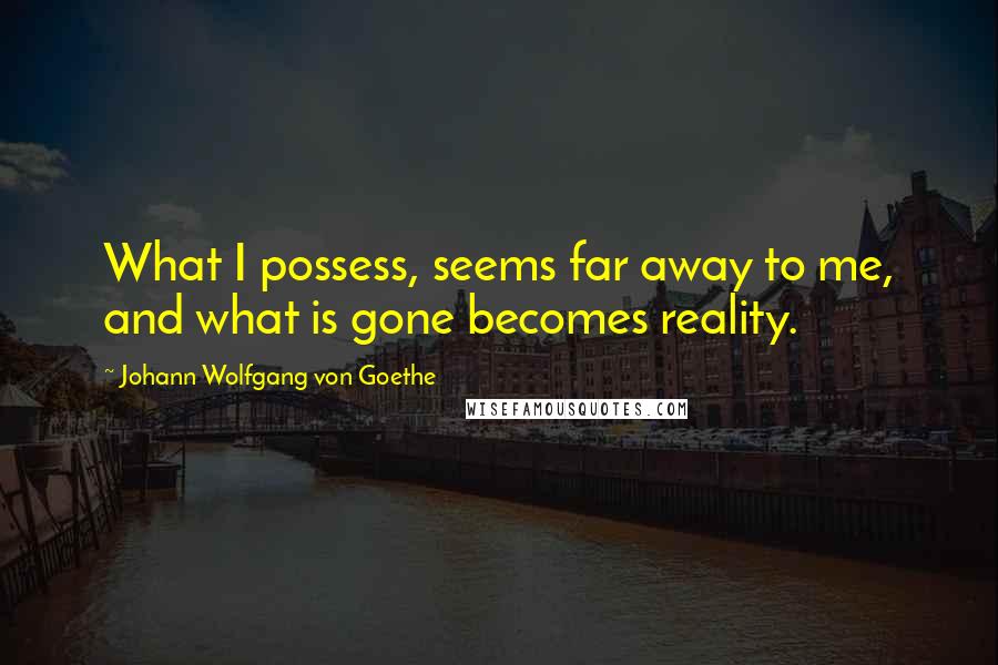 Johann Wolfgang Von Goethe Quotes: What I possess, seems far away to me, and what is gone becomes reality.