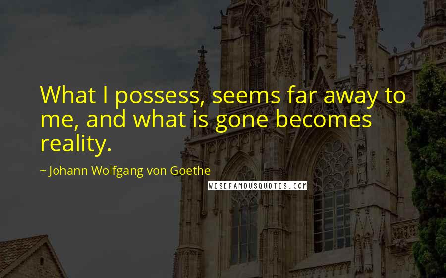 Johann Wolfgang Von Goethe Quotes: What I possess, seems far away to me, and what is gone becomes reality.