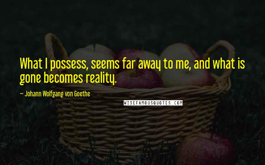 Johann Wolfgang Von Goethe Quotes: What I possess, seems far away to me, and what is gone becomes reality.