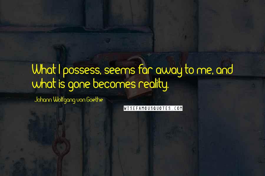 Johann Wolfgang Von Goethe Quotes: What I possess, seems far away to me, and what is gone becomes reality.