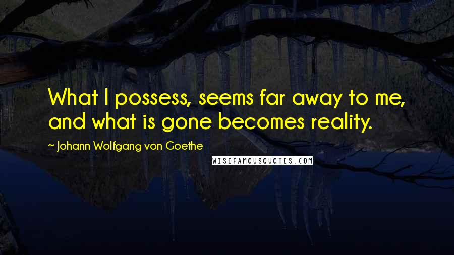 Johann Wolfgang Von Goethe Quotes: What I possess, seems far away to me, and what is gone becomes reality.