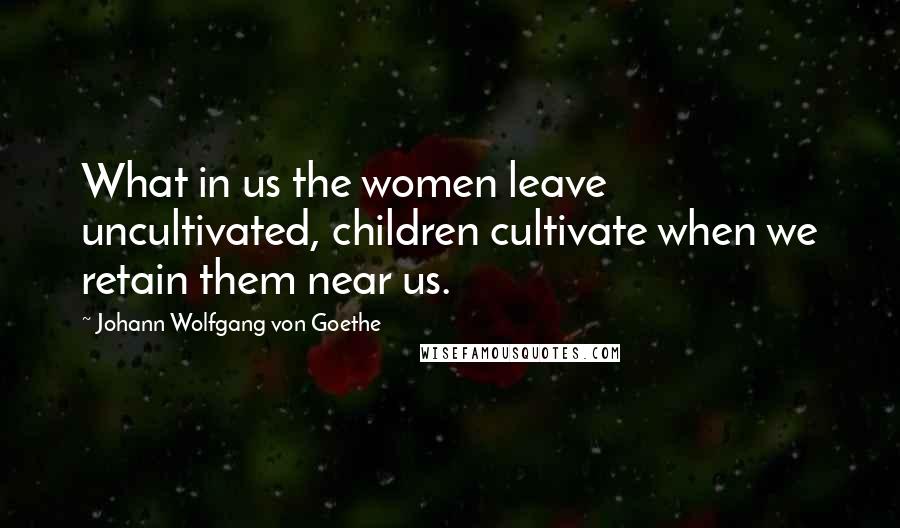 Johann Wolfgang Von Goethe Quotes: What in us the women leave uncultivated, children cultivate when we retain them near us.