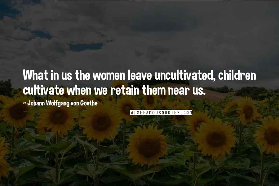 Johann Wolfgang Von Goethe Quotes: What in us the women leave uncultivated, children cultivate when we retain them near us.