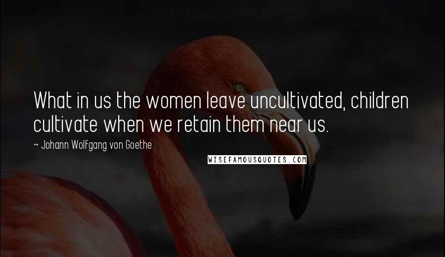 Johann Wolfgang Von Goethe Quotes: What in us the women leave uncultivated, children cultivate when we retain them near us.