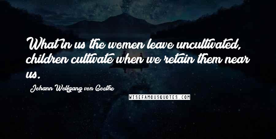 Johann Wolfgang Von Goethe Quotes: What in us the women leave uncultivated, children cultivate when we retain them near us.