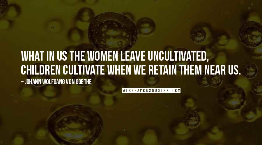 Johann Wolfgang Von Goethe Quotes: What in us the women leave uncultivated, children cultivate when we retain them near us.