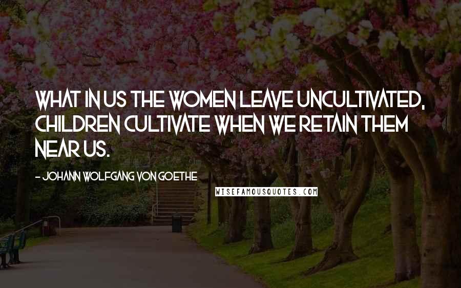 Johann Wolfgang Von Goethe Quotes: What in us the women leave uncultivated, children cultivate when we retain them near us.
