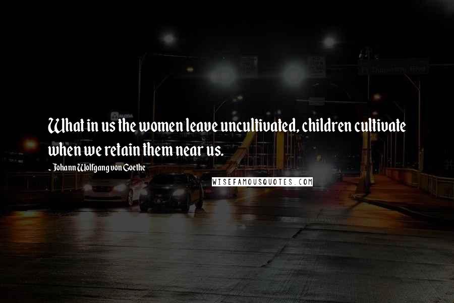 Johann Wolfgang Von Goethe Quotes: What in us the women leave uncultivated, children cultivate when we retain them near us.