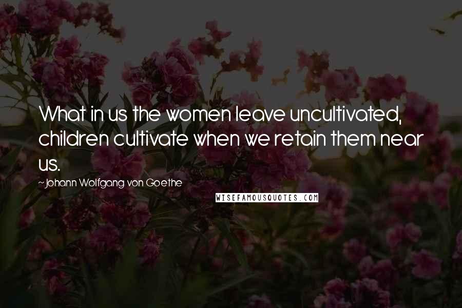 Johann Wolfgang Von Goethe Quotes: What in us the women leave uncultivated, children cultivate when we retain them near us.